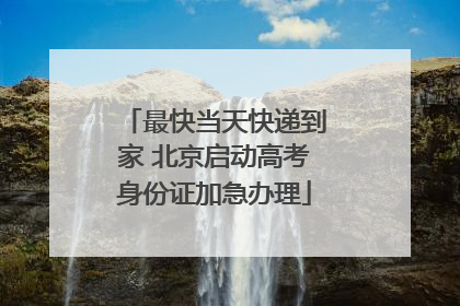 最快当天快递到家 北京启动高考身份证加急办理