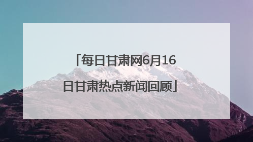 每日甘肃网6月16日甘肃热点新闻回顾