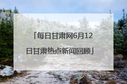 每日甘肃网6月12日甘肃热点新闻回顾