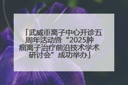 武威重离子中心开诊五周年活动暨“2025肿瘤离子治疗前沿技术学术研讨会”成功举办