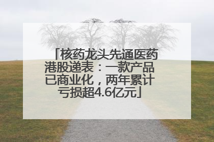核药龙头先通医药港股递表：一款产品已商业化，两年累计亏损超4.6亿元