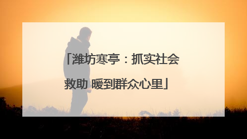 潍坊寒亭：抓实社会救助 暖到群众心里
