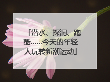 潜水、探洞、跑酷……今天的年轻人玩转新潮运动