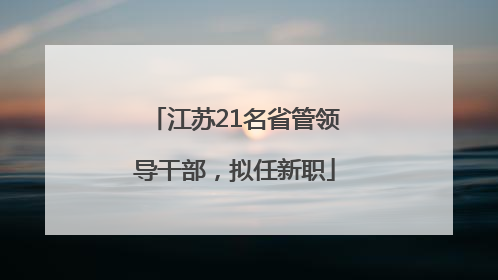 江苏21名省管领导干部，拟任新职