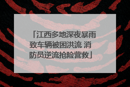 江西多地深夜暴雨致车辆被困洪流 消防员逆流抢险营救