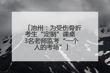 池州：为受伤骨折考生“定制”课桌 3名老师监考“一个人的考场”