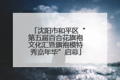 沈阳市和平区“第五届百合花旗袍文化汇暨旗袍模特秀嘉年华”启幕