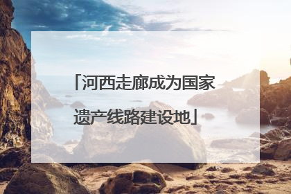 河西走廊成为国家遗产线路建设地