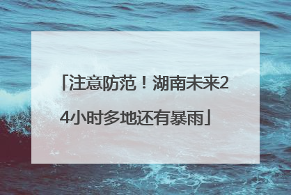 注意防范！湖南未来24小时多地还有暴雨