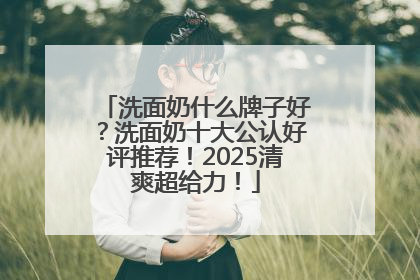 洗面奶什么牌子好？洗面奶十大公认好评推荐！2025清爽超给力！