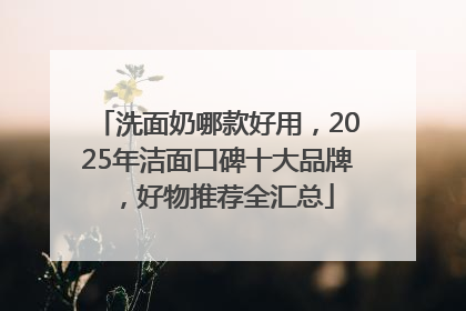 洗面奶哪款好用，2025年洁面口碑十大品牌，好物推荐全汇总