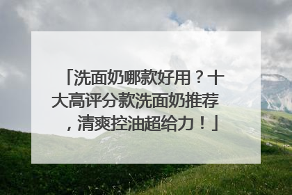 洗面奶哪款好用？十大高评分款洗面奶推荐，清爽控油超给力！