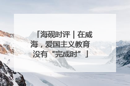 海砚时评｜在威海，爱国主义教育没有“完成时”