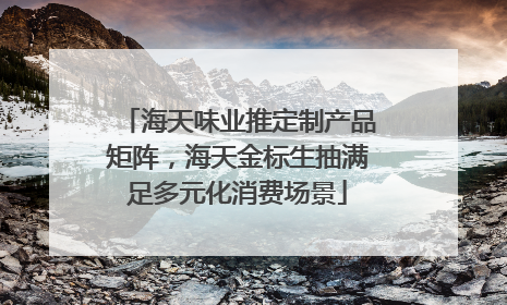 海天味业推定制产品矩阵，海天金标生抽满足多元化消费场景