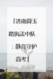 济南舜玉路执法中队：静音守护高考