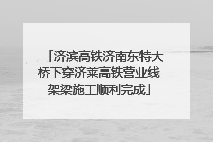 济滨高铁济南东特大桥下穿济莱高铁营业线架梁施工顺利完成