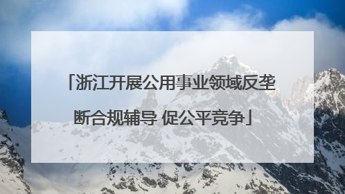 浙江开展公用事业领域反垄断合规辅导 促公平竞争