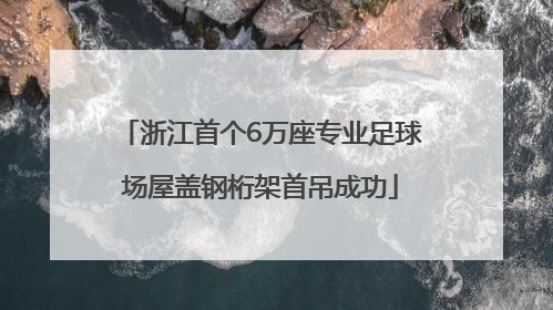 浙江首个6万座专业足球场屋盖钢桁架首吊成功