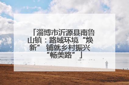 淄博市沂源县南鲁山镇：路域环境“焕新” 铺就乡村振兴“畅美路”