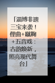 淄博非遗三宝来袭！俚曲+蹴鞠+五音戏：古韵焕新，照亮现代舞台