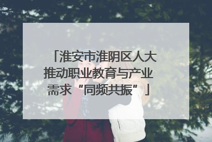 淮安市淮阴区人大推动职业教育与产业需求“同频共振”