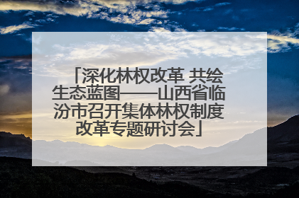 深化林权改革 共绘生态蓝图——山西省临汾市召开集体林权制度改革专题研讨会