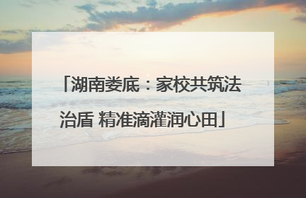 湖南娄底：家校共筑法治盾 精准滴灌润心田
