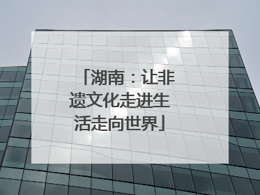 湖南：让非遗文化走进生活走向世界