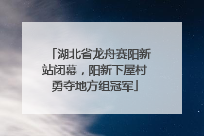 湖北省龙舟赛阳新站闭幕，阳新下屋村勇夺地方组冠军