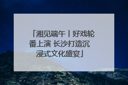 湘见端午丨好戏轮番上演 长沙打造沉浸式文化盛宴