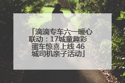 滴滴专车六一暖心联动：17城童趣彩蛋车惊喜上线 46城司机亲子活动