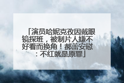 演员哈妮克孜因戴眼镜探班，被制片人嫌不好看而换角！郝蕾安慰：不红就是原罪