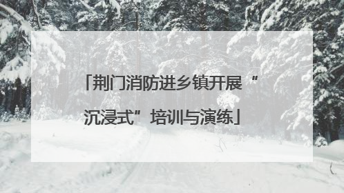荆门消防进乡镇开展“沉浸式”培训与演练