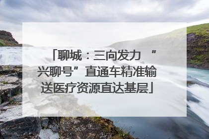 聊城：三向发力 “兴聊号”直通车精准输送医疗资源直达基层