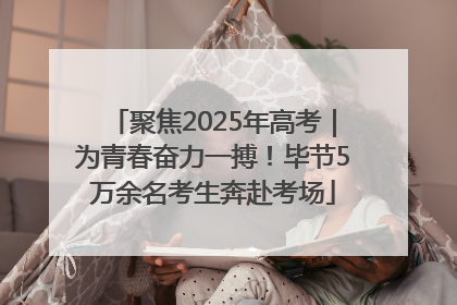 聚焦2025年高考｜为青春奋力一搏！毕节5万余名考生奔赴考场