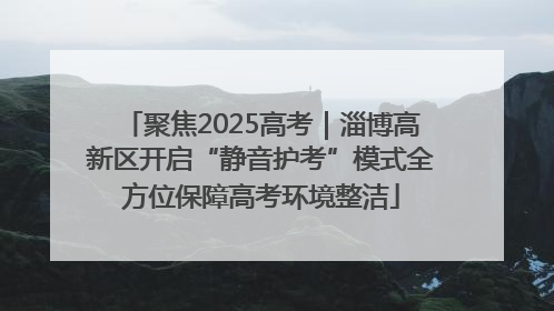 聚焦2025高考｜淄博高新区开启“静音护考”模式全方位保障高考环境整洁
