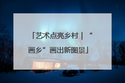 艺术点亮乡村｜“画乡”画出新图景