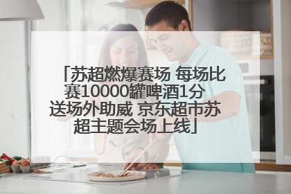 苏超燃爆赛场 每场比赛10000罐啤酒1分送场外助威 京东超市苏超主题会场上线