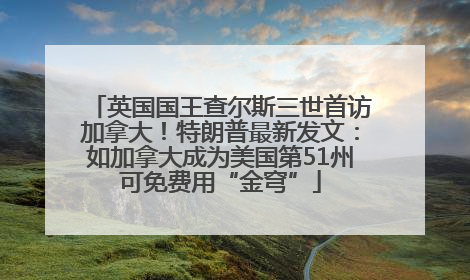 英国国王查尔斯三世首访加拿大！特朗普最新发文：如加拿大成为美国第51州可免费用“金穹”