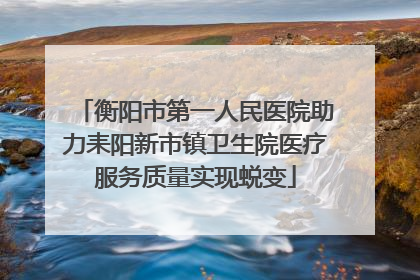 衡阳市第一人民医院助力耒阳新市镇卫生院医疗服务质量实现蜕变