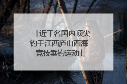 近千名国内顶尖钓手江西庐山西海竞技垂钓运动