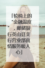 轮椅上的“金融温度”，邮储银行英山县支行营业部真情服务暖人心
