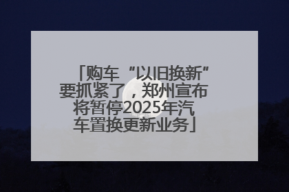 购车“以旧换新”要抓紧了，郑州宣布将暂停2025年汽车置换更新业务