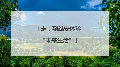 走，到雄安体验“未来生活”