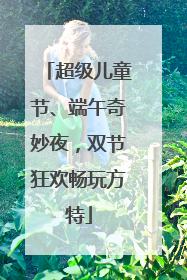 超级儿童节、端午奇妙夜，双节狂欢畅玩方特