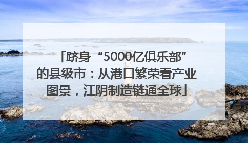 跻身“5000亿俱乐部”的县级市：从港口繁荣看产业图景，江阴制造链通全球