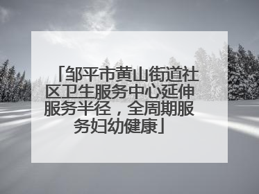 邹平市黄山街道社区卫生服务中心延伸服务半径，全周期服务妇幼健康