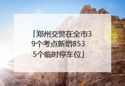 郑州交警在全市39个考点新增8535个临时停车位