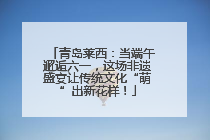 青岛莱西：当端午邂逅六一，这场非遗盛宴让传统文化“萌”出新花样！