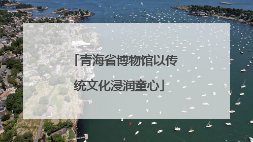 青海省博物馆以传统文化浸润童心